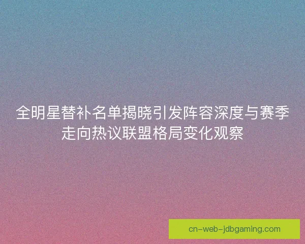 全明星替补名单揭晓引发阵容深度与赛季走向热议联盟格局变化观察