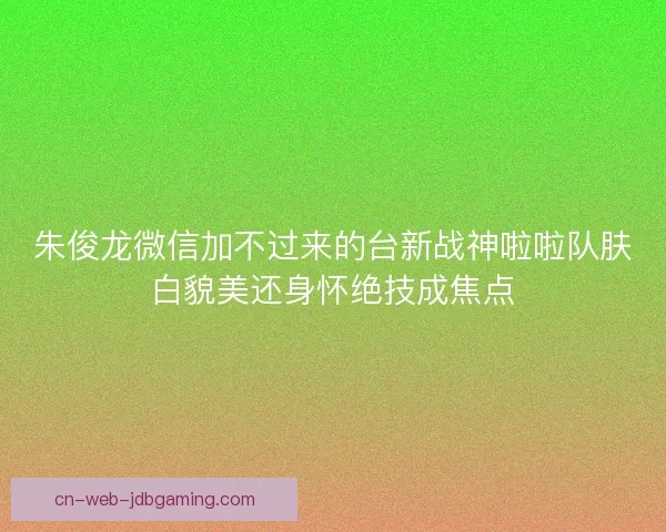 朱俊龙微信加不过来的台新战神啦啦队肤白貌美还身怀绝技成焦点