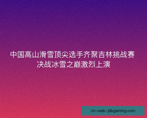 中国高山滑雪顶尖选手齐聚吉林挑战赛 决战冰雪之巅激烈上演