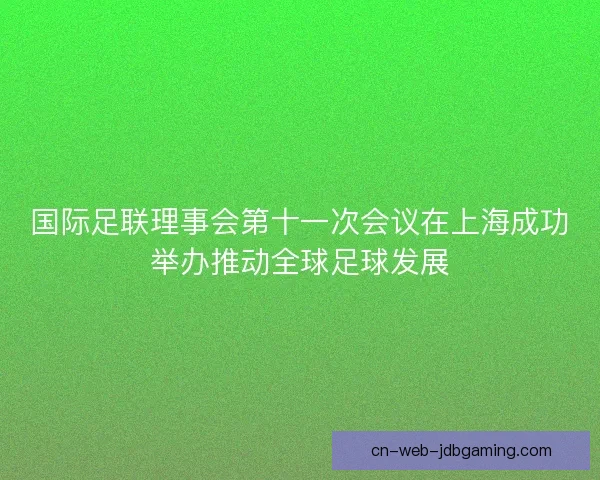 国际足联理事会第十一次会议在上海成功举办推动全球足球发展