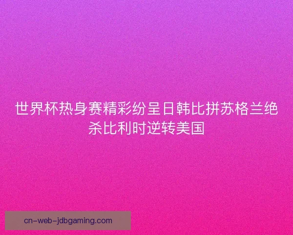 世界杯热身赛精彩纷呈日韩比拼苏格兰绝杀比利时逆转美国