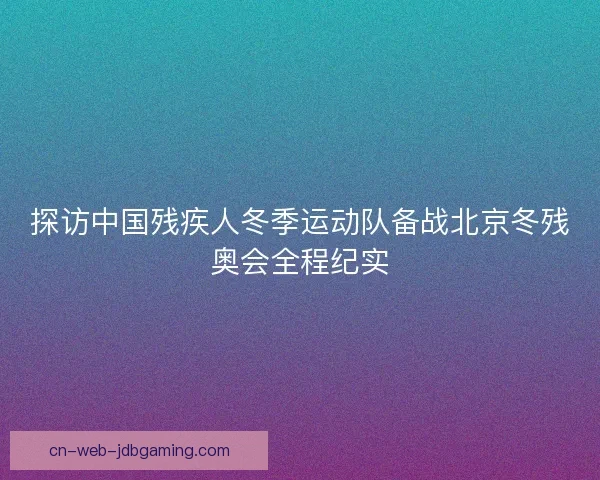 探访中国残疾人冬季运动队备战北京冬残奥会全程纪实